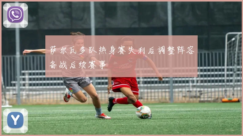 萨尔瓦多队热身赛失利后调整阵容备战后续赛事