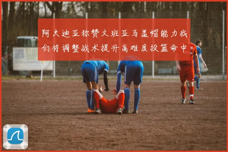 阿夫迪亚称赞文班亚马盖帽能力我们将调整战术提升高难度投篮命中率