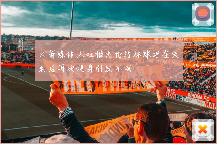 火箭媒体人吐槽杰伦格林球迷在失利后再次现身引发不满