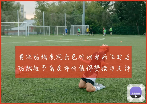 曼联防线表现出色对切尔西临时后防线给予高度评价值得赞扬与支持