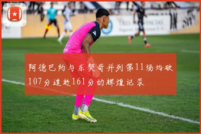 阿德巴约与东契奇并列第11场均砍107分追赶161分的辉煌记录