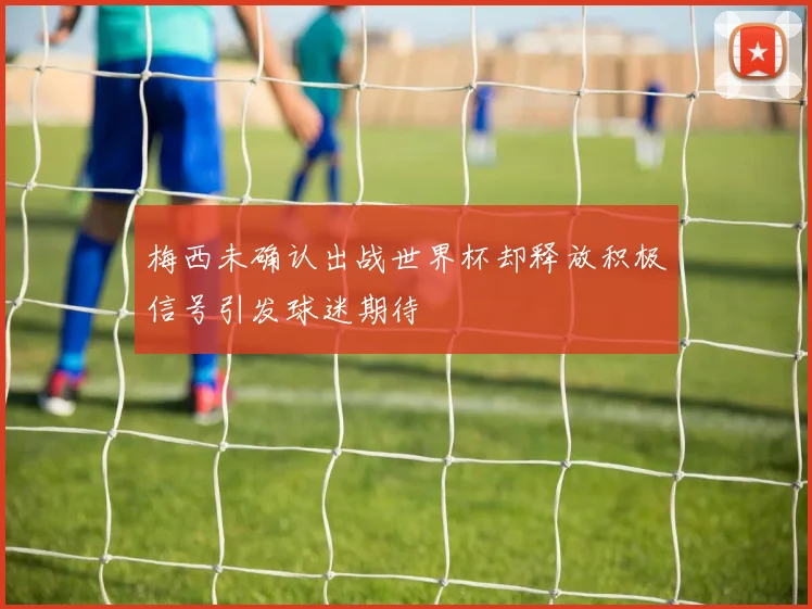 梅西未确认出战世界杯却释放积极信号引发球迷期待