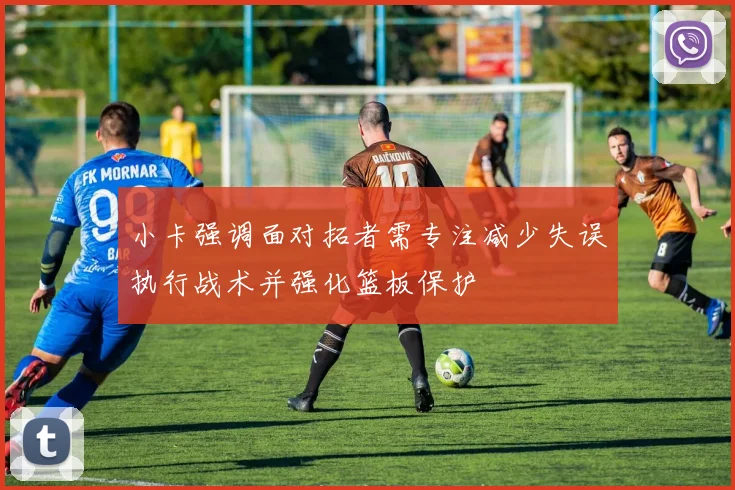 小卡强调面对拓者需专注减少失误执行战术并强化篮板保护