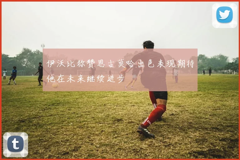 伊沃比称赞恩古莫哈出色表现期待他在未来继续进步