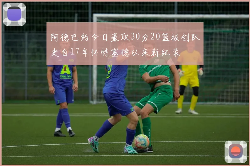 阿德巴约今日豪取30分20篮板创队史自17年怀特塞德以来新纪录