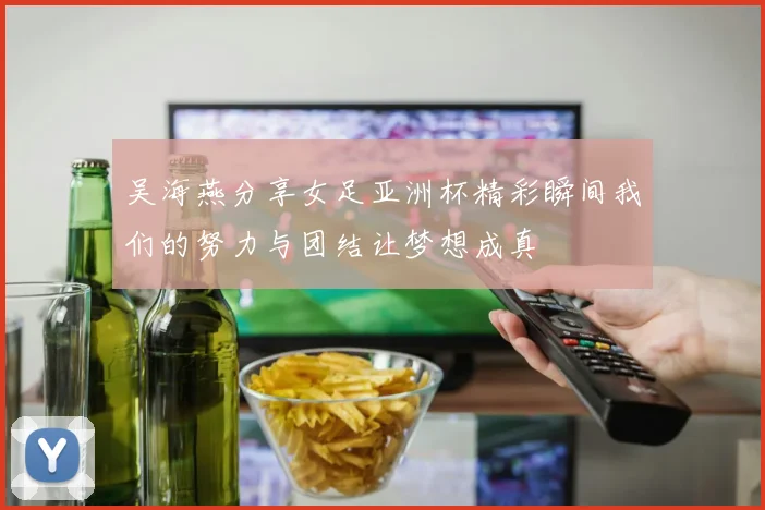 吴海燕分享女足亚洲杯精彩瞬间我们的努力与团结让梦想成真