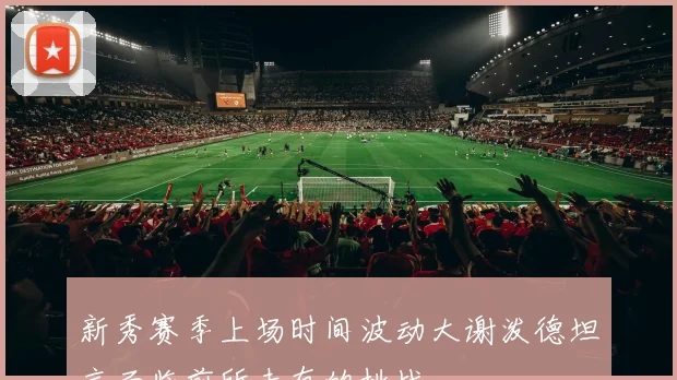 新秀赛季上场时间波动大谢泼德坦言面临前所未有的挑战