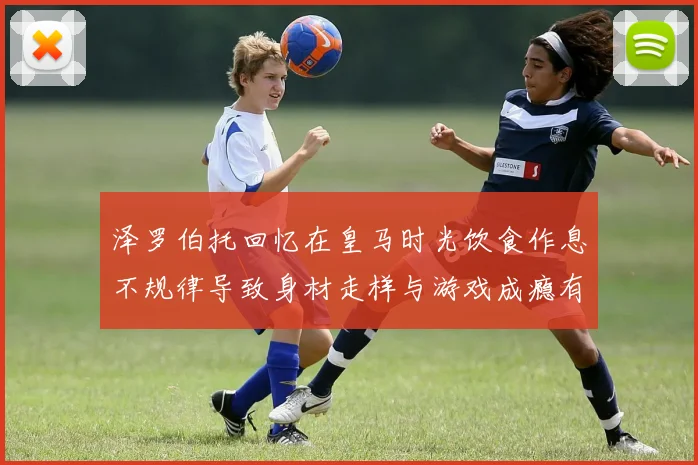 泽罗伯托回忆在皇马时光饮食作息不规律导致身材走样与游戏成瘾有关