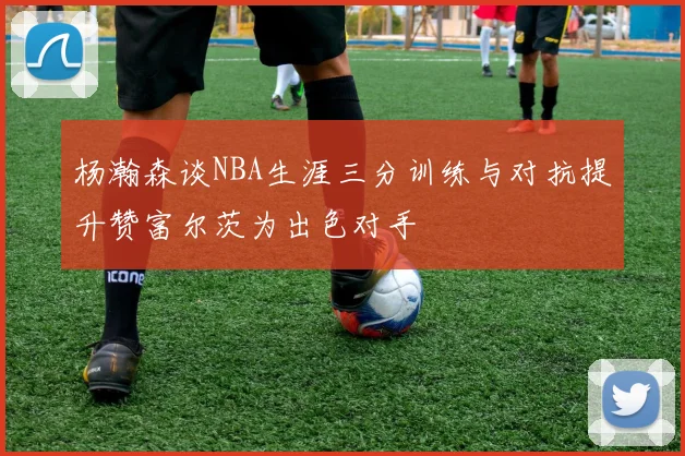 杨瀚森谈NBA生涯三分训练与对抗提升赞富尔茨为出色对手