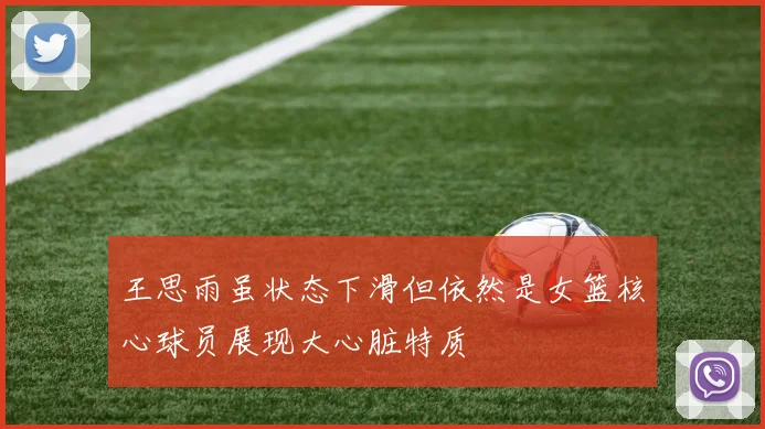 王思雨虽状态下滑但依然是女篮核心球员展现大心脏特质