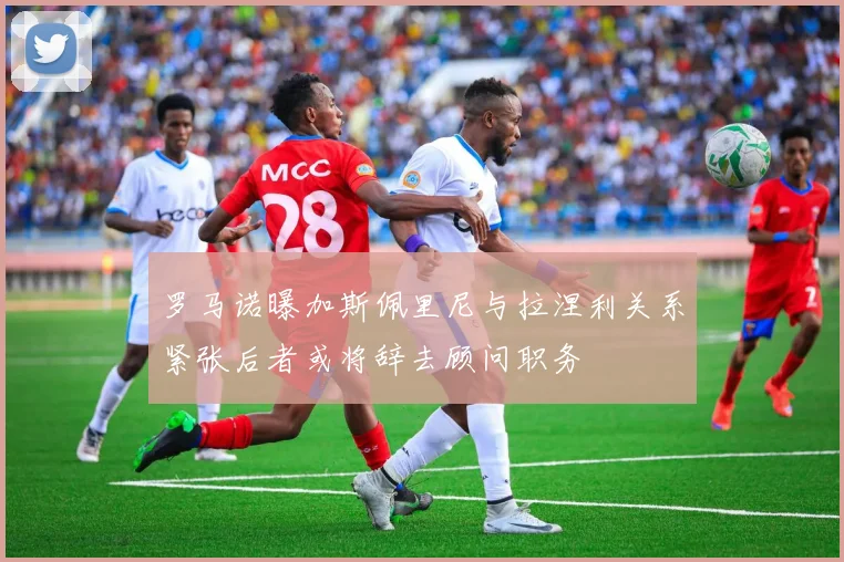 罗马诺曝加斯佩里尼与拉涅利关系紧张后者或将辞去顾问职务