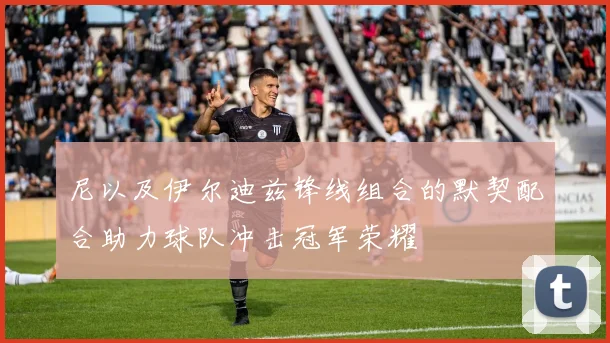 尼以及伊尔迪兹锋线组合的默契配合助力球队冲击冠军荣耀