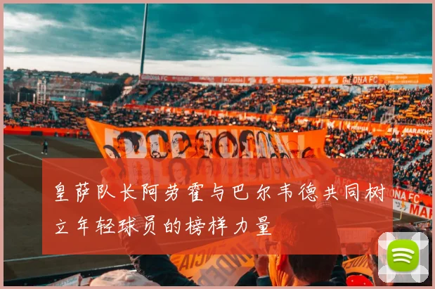 皇萨队长阿劳霍与巴尔韦德共同树立年轻球员的榜样力量