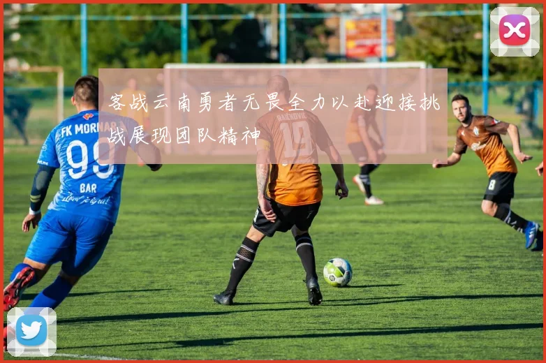 客战云南勇者无畏全力以赴迎接挑战展现团队精神