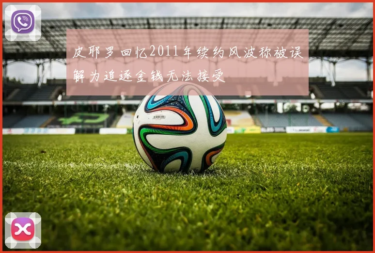皮耶罗回忆2011年续约风波称被误解为追逐金钱无法接受