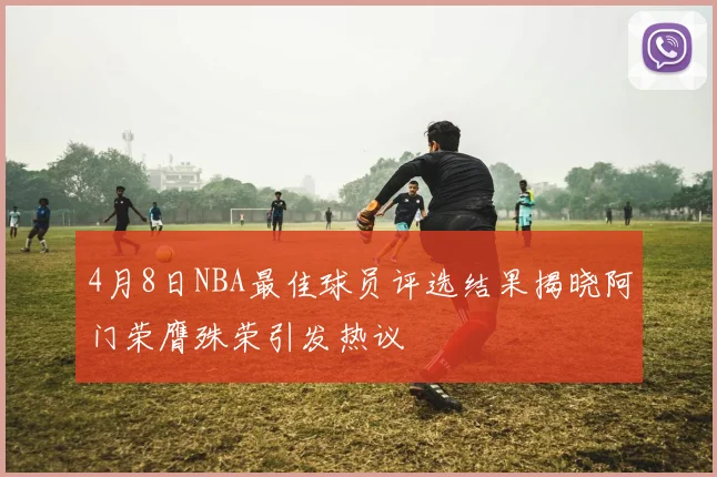4月8日NBA最佳球员评选结果揭晓阿门荣膺殊荣引发热议