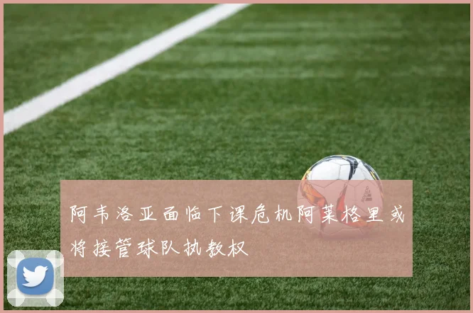 阿韦洛亚面临下课危机阿莱格里或将接管球队执教权