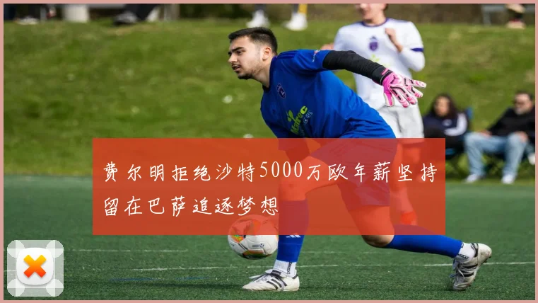 费尔明拒绝沙特5000万欧年薪坚持留在巴萨追逐梦想