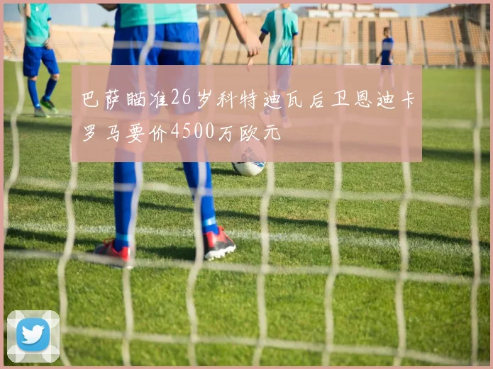 巴萨瞄准26岁科特迪瓦后卫恩迪卡罗马要价4500万欧元