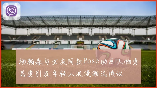杨瀚森与女友同款Pose动画人物秀恩爱引发年轻人浪漫潮流热议