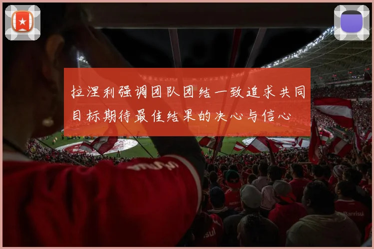 拉涅利强调团队团结一致追求共同目标期待最佳结果的决心与信心