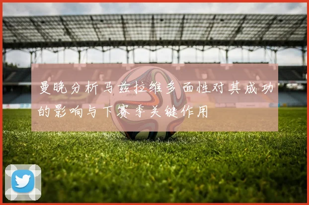 曼晚分析马兹拉维多面性对其成功的影响与下赛季关键作用