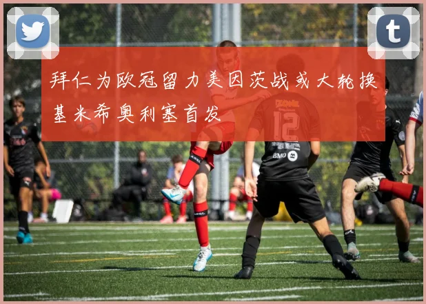 拜仁为欧冠留力美因茨战或大轮换基米希奥利塞首发