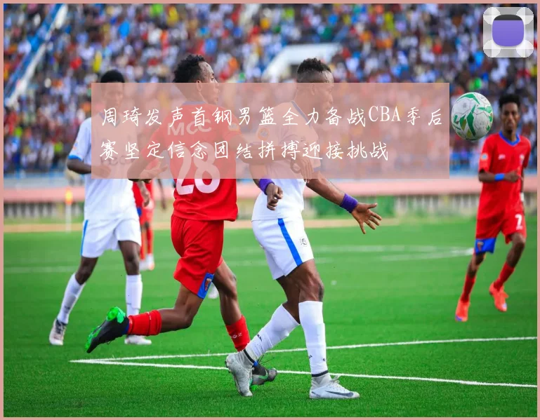 周琦发声首钢男篮全力备战CBA季后赛坚定信念团结拼搏迎接挑战